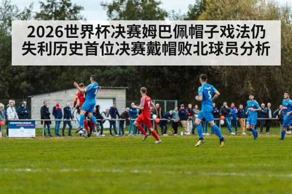 2026世界杯决赛姆巴佩帽子戏法仍失利历史首位决赛戴帽败北球员分析