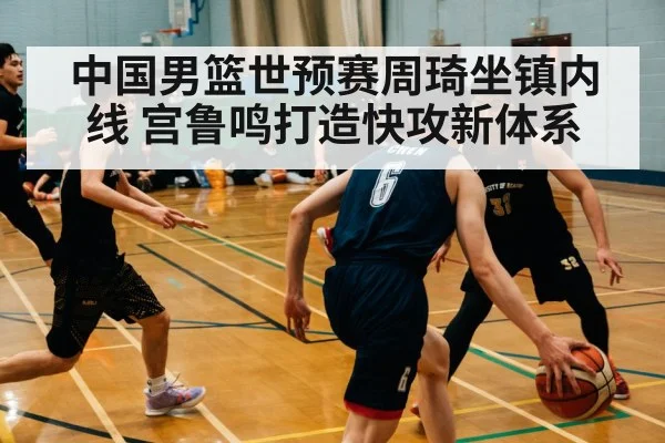 中国男篮世预赛周琦坐镇内线 宫鲁鸣打造快攻新体系